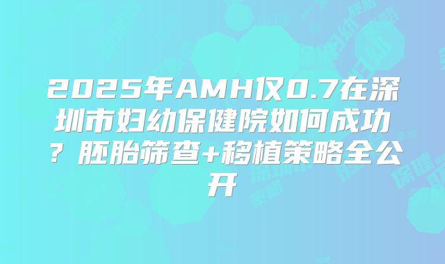 2025年AMH仅0.7在深圳市妇幼保健院如何成功?胚胎筛查+移植策略全公开