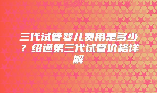 三代试管婴儿费用是多少?绍通第三代试管价格详解