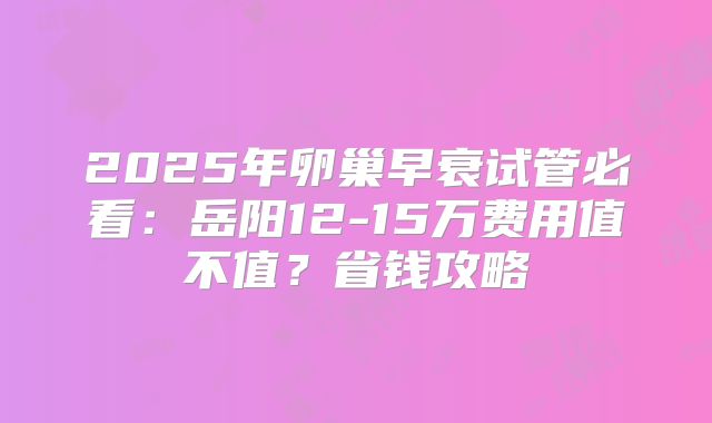 2025年卵巢早衰试管必看：岳阳12-15万费用值不值？省钱攻略