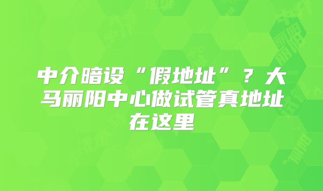 中介暗设“假地址”？大马丽阳中心做试管真地址在这里