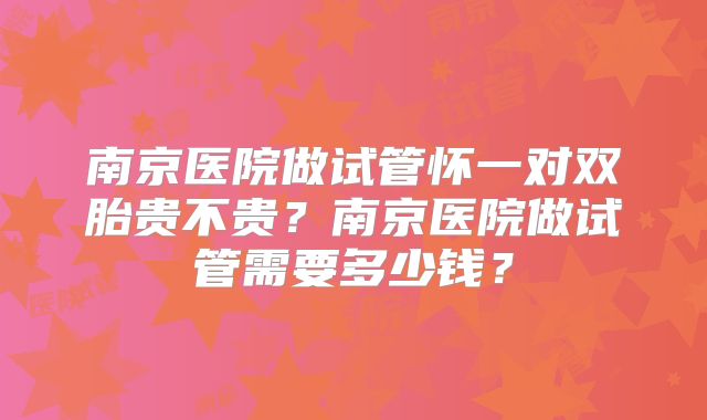 南京医院做试管怀一对双胎贵不贵？南京医院做试管需要多少钱？