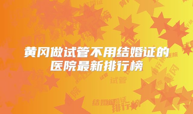 黄冈做试管不用结婚证的医院最新排行榜