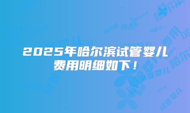 2025年哈尔滨试管婴儿费用明细如下!