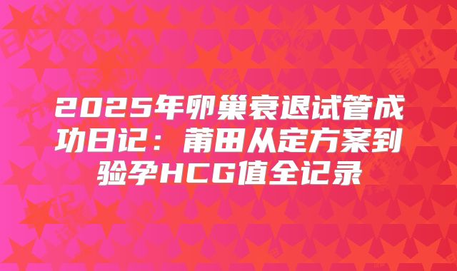 2025年卵巢衰退试管成功日记:莆田从定方案到验孕HCG值全记录