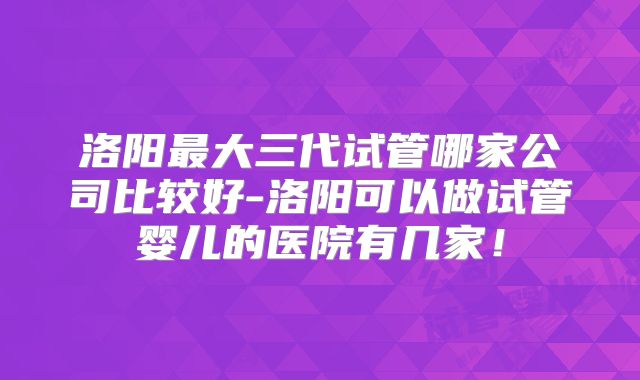 洛阳最大三代试管哪家公司比较好-洛阳可以做试管婴儿的医院有几家！