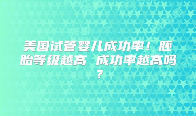 美国试管婴儿成功率!胚胎等级越高 成功率越高吗?