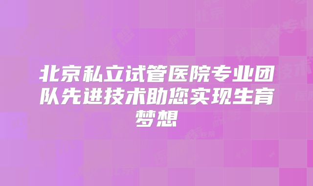 北京私立试管医院专业团队先进技术助您实现生育梦想