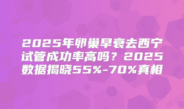 2025年卵巢早衰去西宁试管成功率高吗？2025数据揭晓55%-70%真相