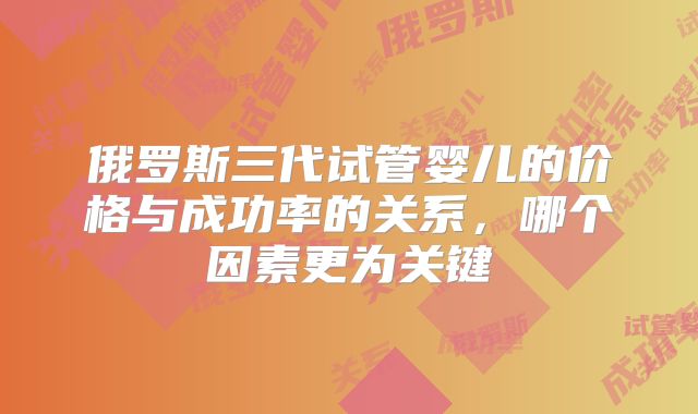 俄罗斯三代试管婴儿的价格与成功率的关系,哪个因素更为关键