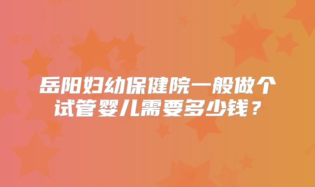 岳阳妇幼保健院一般做个试管婴儿需要多少钱？