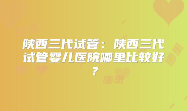 陕西三代试管:陕西三代试管婴儿医院哪里比较好?