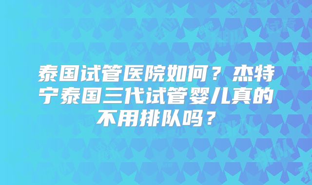 泰国试管医院如何?杰特宁泰国三代试管婴儿真的不用排队吗?