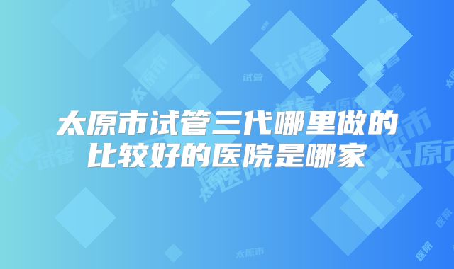 太原市试管三代哪里做的比较好的医院是哪家
