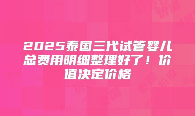 2025泰国三代试管婴儿总费用明细整理好了！价值决定价格