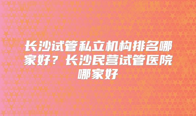 长沙试管私立机构排名哪家好？长沙民营试管医院哪家好