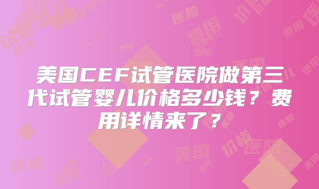 美国CEF试管医院做第三代试管婴儿价格多少钱?费用详情来了?