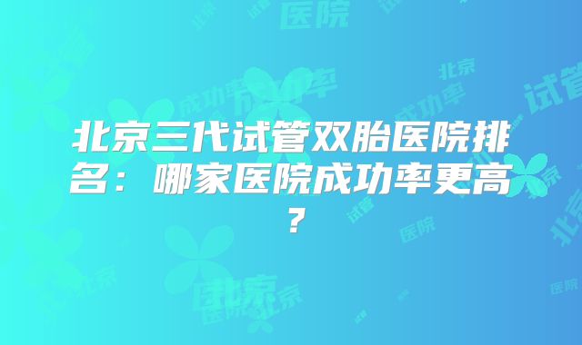 北京三代试管双胎医院排名:哪家医院成功率更高?