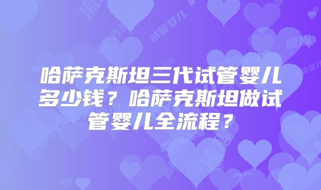哈萨克斯坦三代试管婴儿多少钱?哈萨克斯坦做试管婴儿全流程?