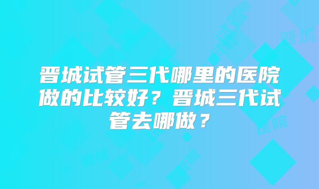 晋城试管三代哪里的医院做的比较好？晋城三代试管去哪做？