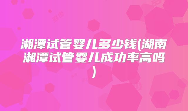 湘潭试管婴儿多少钱(湖南湘潭试管婴儿成功率高吗)
