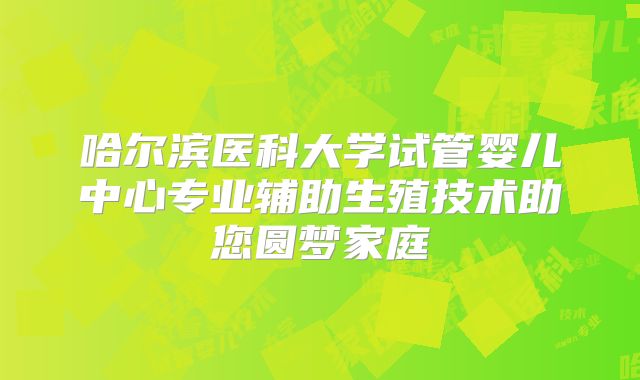 哈尔滨医科大学试管婴儿中心专业辅助生殖技术助您圆梦家庭