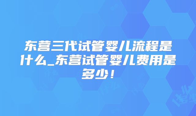 东营三代试管婴儿流程是什么_东营试管婴儿费用是多少！