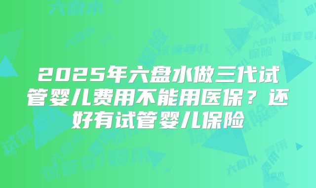 2025年六盘水做三代试管婴儿费用不能用医保?还好有试管婴儿保险