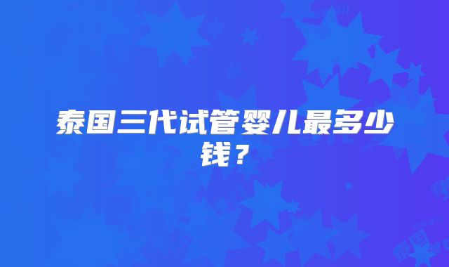泰国三代试管婴儿最多少钱?