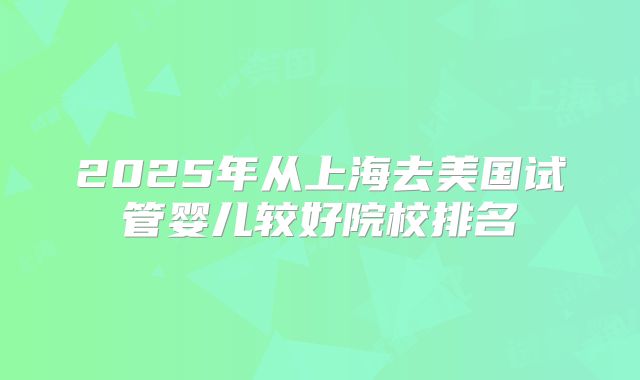 2025年从上海去美国试管婴儿较好院校排名