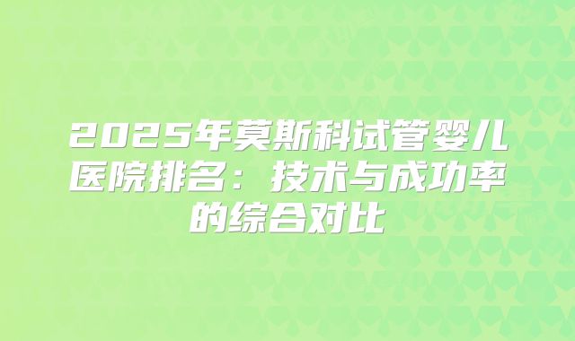 2025年莫斯科试管婴儿医院排名:技术与成功率的综合对比