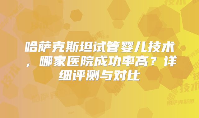 哈萨克斯坦试管婴儿技术，哪家医院成功率高？详细评测与对比