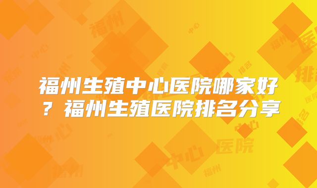 福州生殖中心医院哪家好？福州生殖医院排名分享