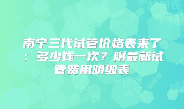 南宁三代试管价格表来了:多少钱一次?附最新试管费用明细表