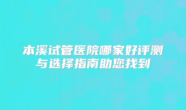 本溪试管医院哪家好评测与选择指南助您找到