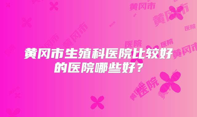 黄冈市生殖科医院比较好的医院哪些好？