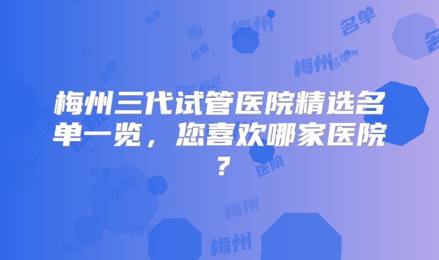 梅州三代试管医院精选名单一览,您喜欢哪家医院?