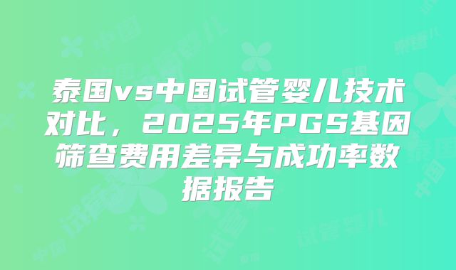 泰国vs中国试管婴儿技术对比,2025年PGS基因筛查费用差异与成功率数据报告