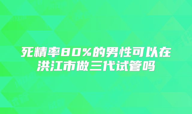 死精率80%的男性可以在洪江市做三代试管吗