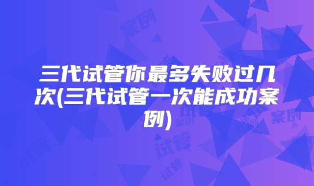 三代试管你最多失败过几次(三代试管一次能成功案例)