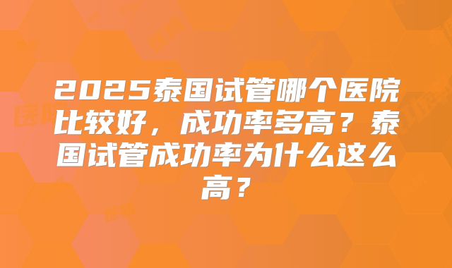2025泰国试管哪个医院比较好,成功率多高?泰国试管成功率为什么这么高?