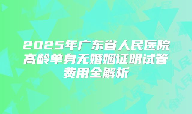 2025年广东省人民医院高龄单身无婚姻证明试管费用全解析