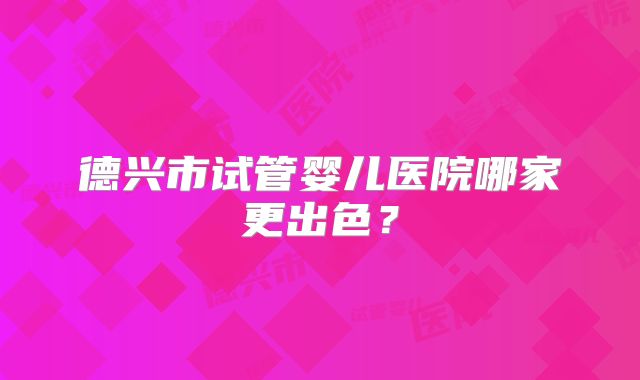 德兴市试管婴儿医院哪家更出色？