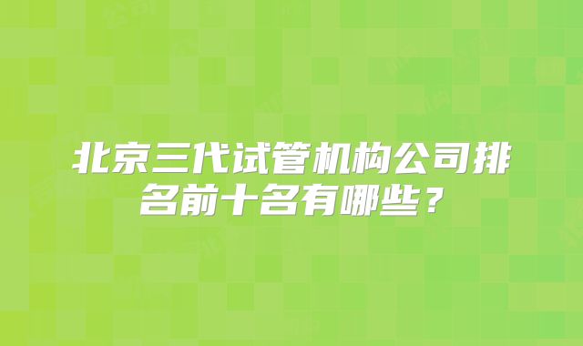北京三代试管机构公司排名前十名有哪些?