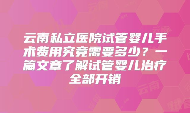 云南私立医院试管婴儿手术费用究竟需要多少?一篇文章了解试管婴儿治疗全部开销