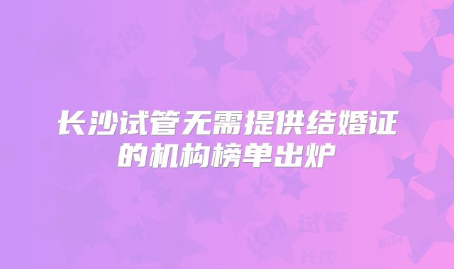 长沙试管无需提供结婚证的机构榜单出炉