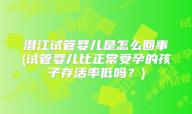 潜江试管婴儿是怎么回事(试管婴儿比正常受孕的孩子存活率低吗?)