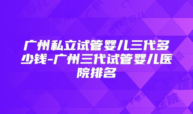 广州私立试管婴儿三代多少钱-广州三代试管婴儿医院排名