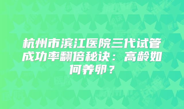 杭州市滨江医院三代试管成功率翻倍秘诀:高龄如何养卵?