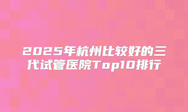 2025年杭州比较好的三代试管医院Top10排行