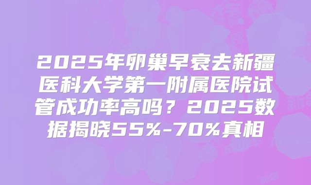 2025年卵巢早衰去新疆医科大学第一附属医院试管成功率高吗?2025数据揭晓55%-70%真相